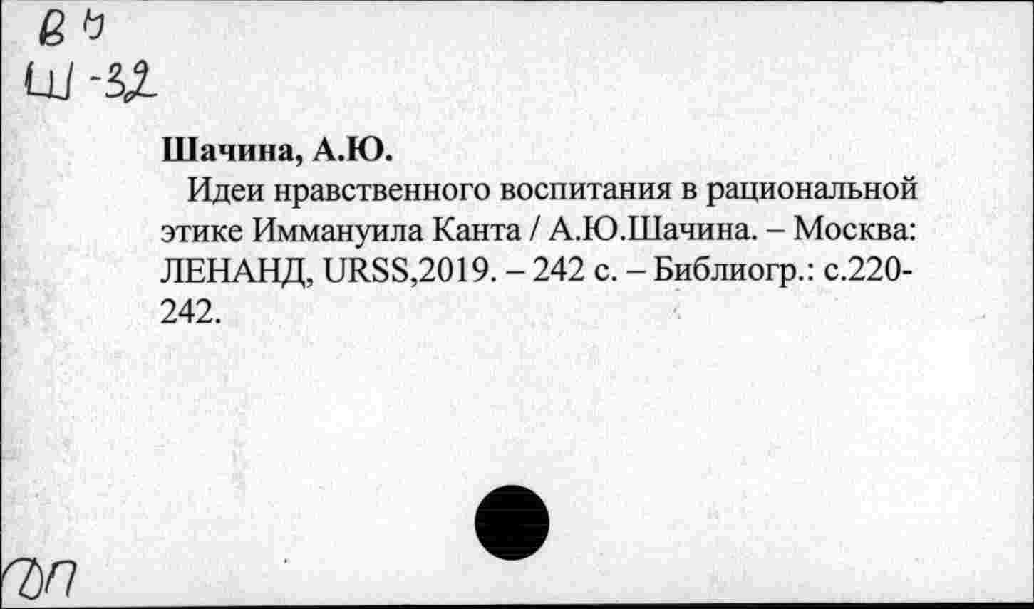 ﻿в
Шачина, А.Ю.
Идеи нравственного воспитания в рациональной этике Иммануила Канта / А.Ю.Шачина. - Москва: ЛЕНАНД, иЯ88,2019. - 242 с. - Библиогр.: с.220-242.